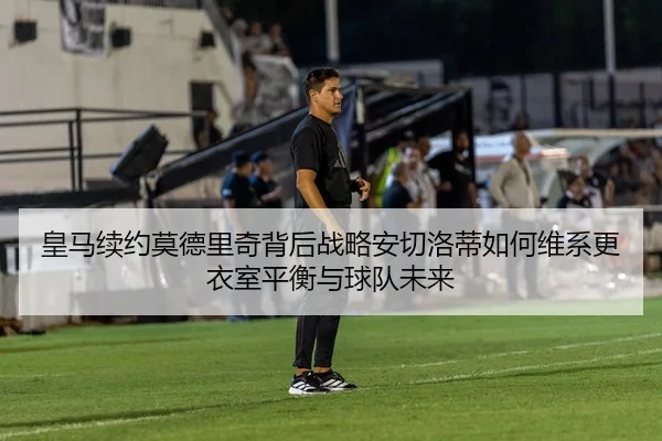 皇马续约莫德里奇背后战略安切洛蒂如何维系更衣室平衡与球队未来